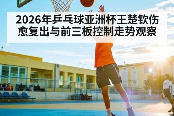 2026年乒乓球亚洲杯王楚钦伤愈复出与前三板控制走势观察