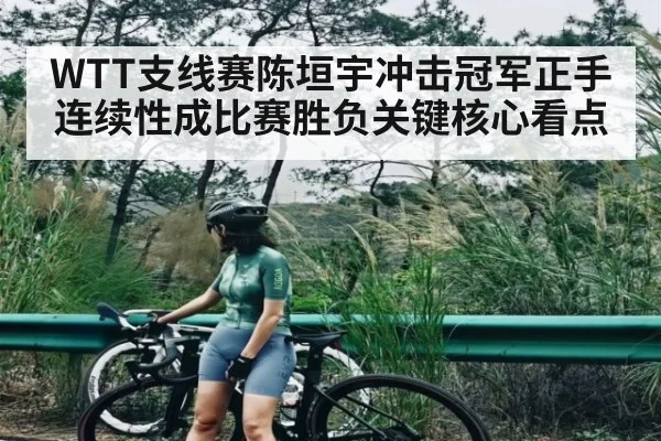 WTT支线赛陈垣宇冲击冠军正手连续性成比赛胜负关键核心看点（kaiyun）